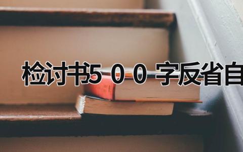 检讨书500字反省自己 检讨书500字反省自己上课说话 (15篇）