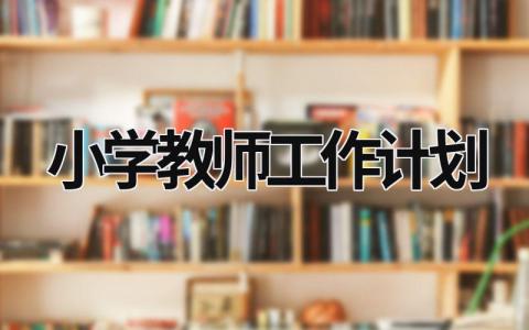 小学教师工作计划 小学教师工作计划个人2023 (20篇）